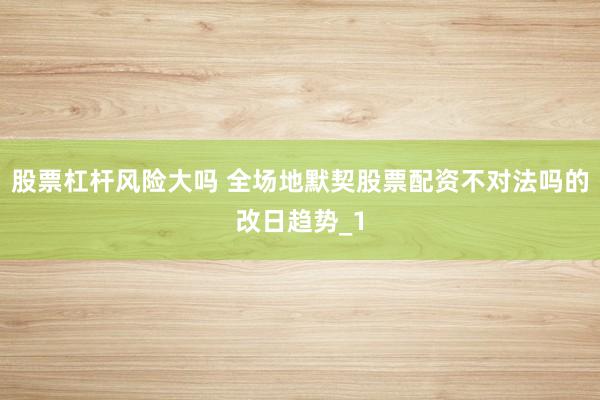 股票杠杆风险大吗 全场地默契股票配资不对法吗的改日趋势_1