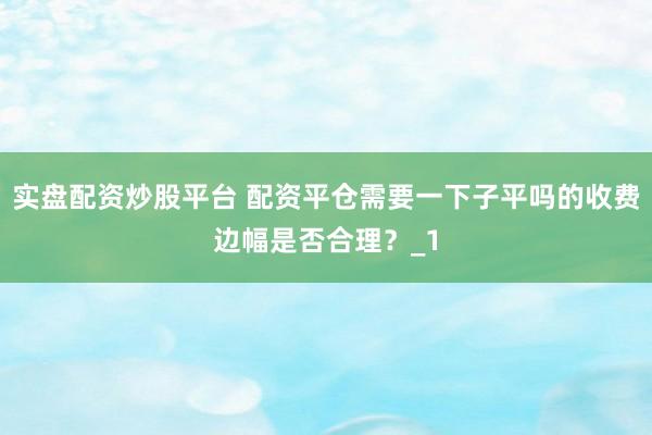 实盘配资炒股平台 配资平仓需要一下子平吗的收费边幅是否合理？_1